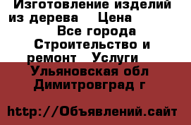 Изготовление изделий из дерева  › Цена ­ 10 000 - Все города Строительство и ремонт » Услуги   . Ульяновская обл.,Димитровград г.